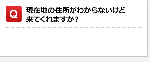 現在地の住所がわからないけど来てくれますか？