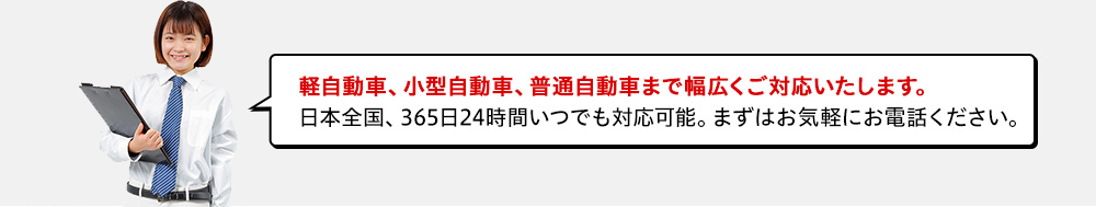 軽自動車、小型自動車、普通自動車まで幅広くご対応いたします。日本全国、365日24時間いつでも対応可能。まずはお気軽にお電話ください。